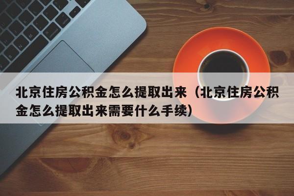 北京住房公积金怎么提取出来（北京住房公积金怎么提取出来需要什么手续）