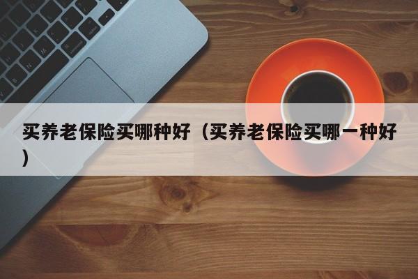 买养老保险买哪种好（买养老保险买哪一种好）