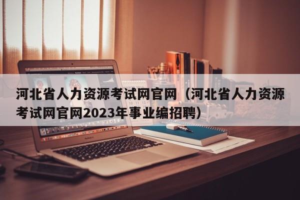 河北省人力资源考试网官网（河北省人力资源考试网官网2023年事业编招聘）
