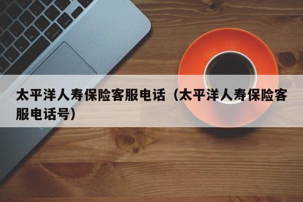 太平洋人寿保险客服电话（太平洋人寿保险客服电话号）