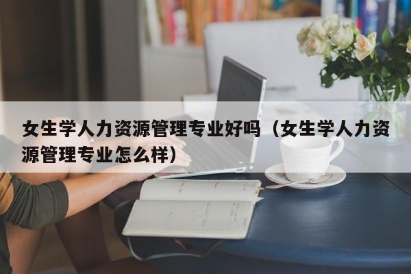 女生学人力资源管理专业好吗（女生学人力资源管理专业怎么样）