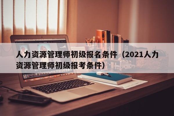 人力资源管理师初级报名条件（2021人力资源管理师初级报考条件）
