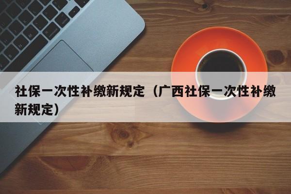 社保一次性补缴新规定（广西社保一次性补缴新规定）