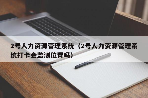 2号人力资源管理系统（2号人力资源管理系统打卡会监测位置吗）
