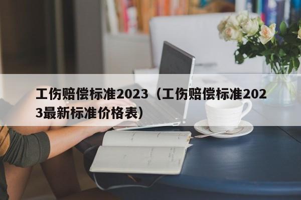 工伤赔偿标准2023（工伤赔偿标准2023最新标准价格表）
