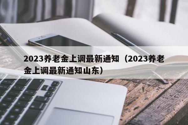2023养老金上调最新通知（2023养老金上调最新通知山东）