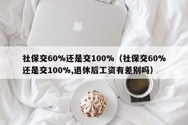 社保交60%还是交100%（社保交60%还是交100%,退休后工资有差别吗）