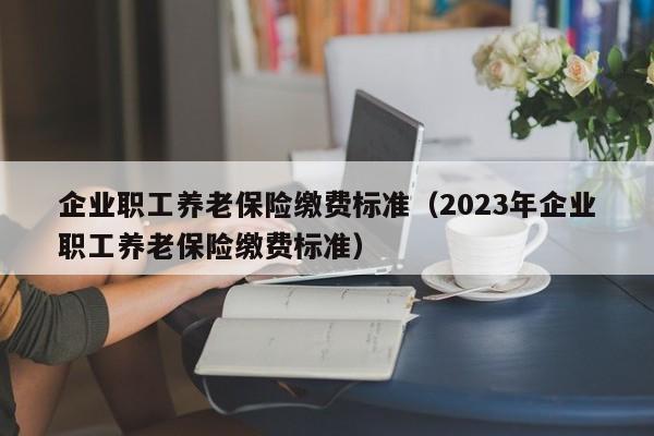 企业职工养老保险缴费标准（2023年企业职工养老保险缴费标准）