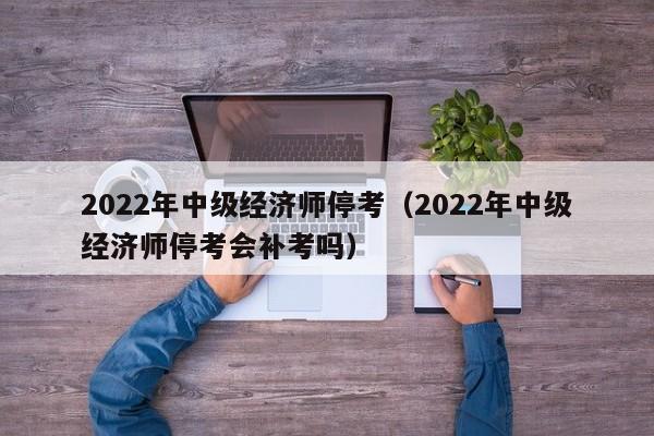 2022年中级经济师停考（2022年中级经济师停考会补考吗）