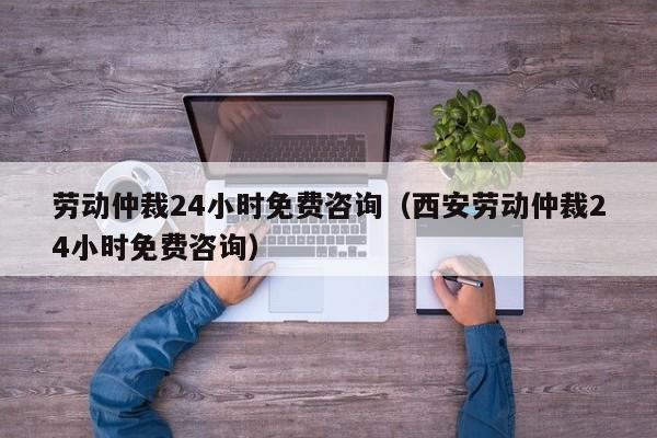 劳动仲裁24小时免费咨询（西安劳动仲裁24小时免费咨询）