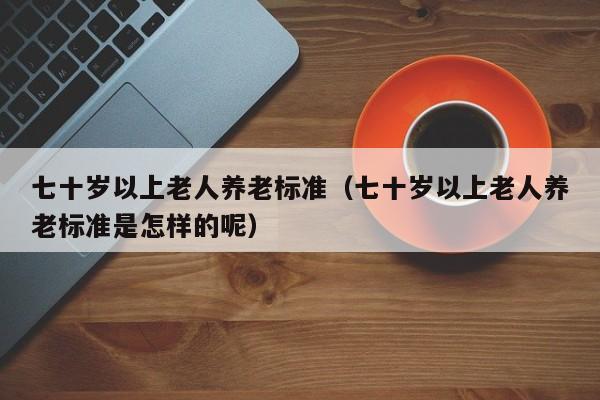七十岁以上老人养老标准（七十岁以上老人养老标准是怎样的呢）